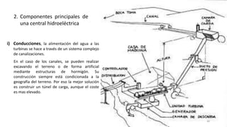 i) Conducciones, la alimentación del agua a las
turbinas se hace a través de un sistema complejo
de canalizaciones.
En el caso de los canales, se pueden realizar
excavando el terreno o de forma artificial
mediante estructuras de hormigón. Su
construcción siempre está condicionada a la
geografía del terreno. Por eso la mejor solución
es construir un túnel de carga, aunque el coste
es mas elevado.
2. Componentes principales de
una central hidroeléctrica
46
 