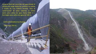 La parte final del recorrido del agua desde la
cámara de carga hasta las turbinas se realiza
a través de una tubería forzada. Para la
construcción de estas tuberías se utiliza
acero para saltos de agua hasta 2000 m y
hormigón para saltos de agua de 500 m.
Central Hidroeléctrica Huanza
Salto neto 703 m.
47
 