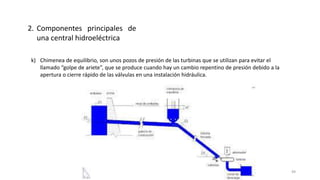 k) Chimenea de equilibrio, son unos pozos de presión de las turbinas que se utilizan para evitar el
llamado “golpe de ariete”, que se produce cuando hay un cambio repentino de presión debido a la
apertura o cierre rápido de las válvulas en una instalación hidráulica.
2. Componentes principales de
una central hidroeléctrica
49
 