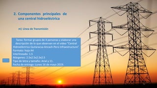 2. Componentes principales de
una central hidroeléctrica
m) Línea de Transmisión
51
Tarea: formar grupos de 4 personas y elaborar una
descripción de lo que observan en el video “Central
Hidroeléctrica Quitaracsa-Ancash-Perú Infraestructura”.
Formato: hoja A4
Interlineado: 1.5
Márgenes: 2.5x2.5x2.5x2.5
Tipo de letra y tamaño: Arial y 11.
Fecha de entrega: Lunes 16 de mayo 2019.
 