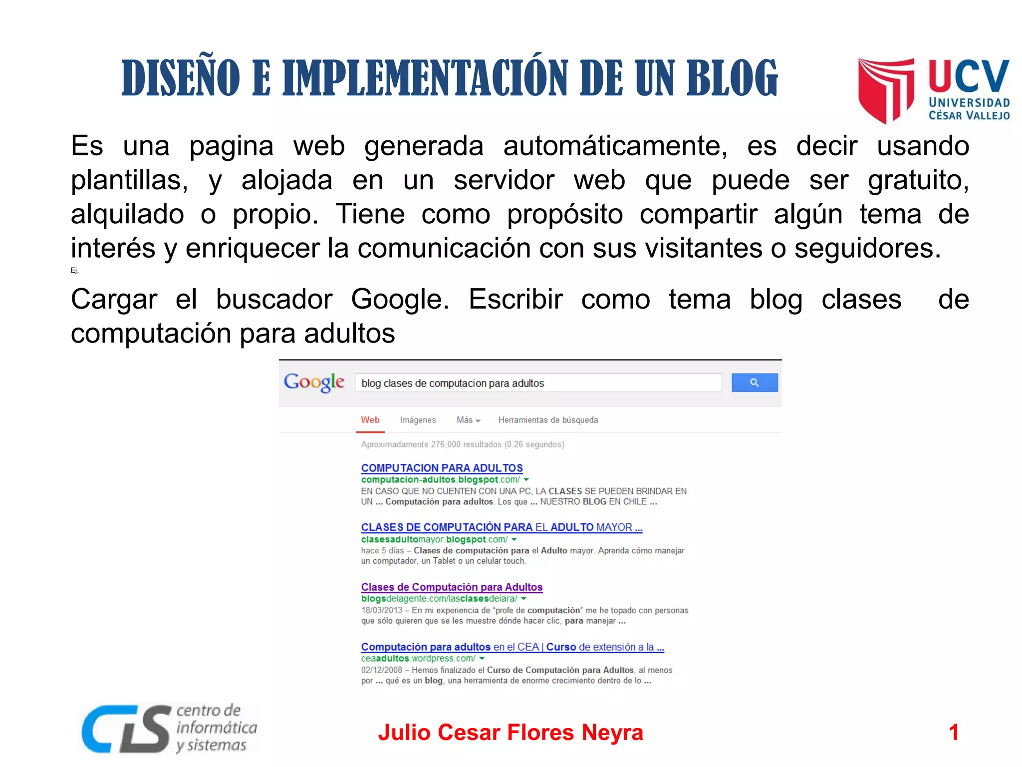 DISEÑO E IMPLEMENTACIÓN DE UN BLOG
Es una pagina web generada automáticamente, es decir usando
plantillas, y alojada en un servidor web que puede ser gratuito,
alquilado o propio. Tiene como propósito compartir algún tema de
interés y enriquecer la comunicación con sus visitantes o seguidores.
Ej.

Cargar el buscador Google. Escribir como tema blog clases
computación para adultos

Julio Cesar Flores Neyra

de

1

 