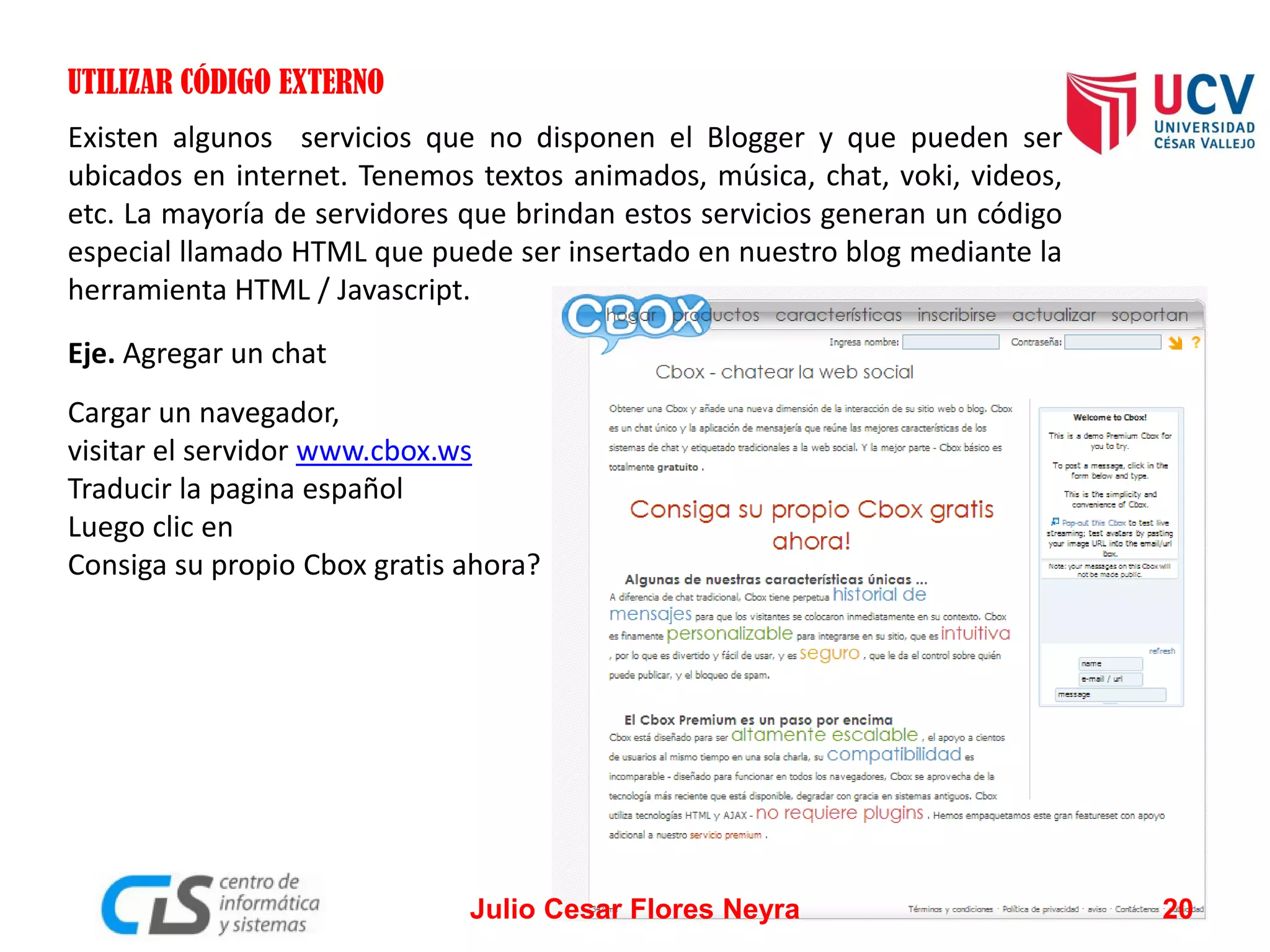UTILIZAR CÓDIGO EXTERNO
Existen algunos servicios que no disponen el Blogger y que pueden ser
ubicados en internet. Tenemos textos animados, música, chat, voki, videos,
etc. La mayoría de servidores que brindan estos servicios generan un código
especial llamado HTML que puede ser insertado en nuestro blog mediante la
herramienta HTML / Javascript.
Eje. Agregar un chat
Cargar un navegador,
visitar el servidor www.cbox.ws
Traducir la pagina español
Luego clic en
Consiga su propio Cbox gratis ahora?

Julio Cesar Flores Neyra

20

 