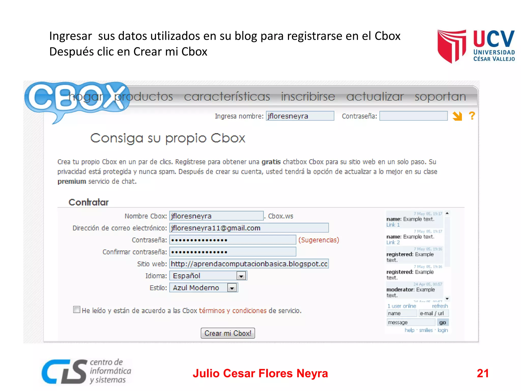 Ingresar sus datos utilizados en su blog para registrarse en el Cbox
Después clic en Crear mi Cbox

Julio Cesar Flores Neyra

21

 