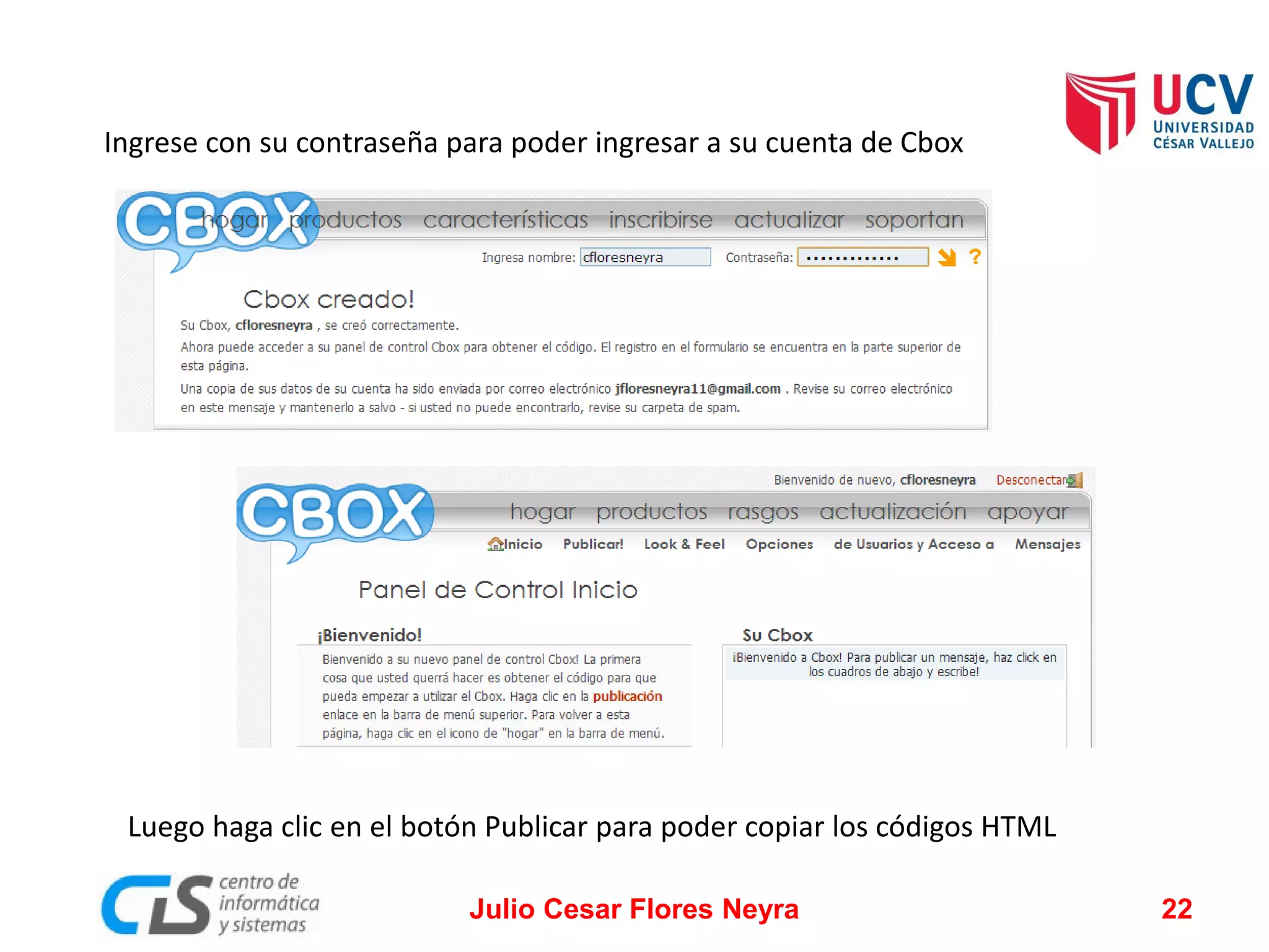 Ingrese con su contraseña para poder ingresar a su cuenta de Cbox

Luego haga clic en el botón Publicar para poder copiar los códigos HTML
Julio Cesar Flores Neyra

22

 