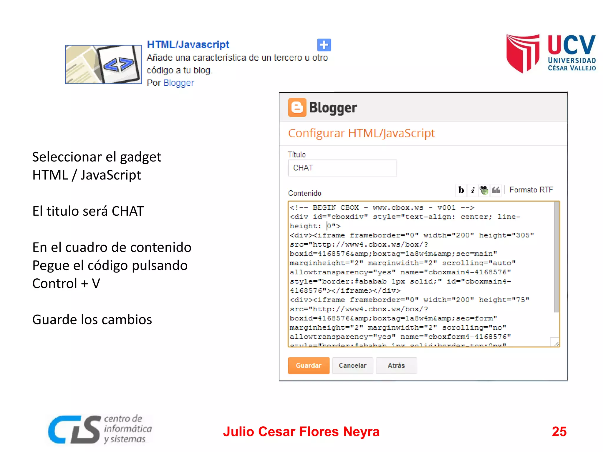 Seleccionar el gadget
HTML / JavaScript
El titulo será CHAT
En el cuadro de contenido
Pegue el código pulsando
Control + V
Guarde los cambios

Julio Cesar Flores Neyra

25

 