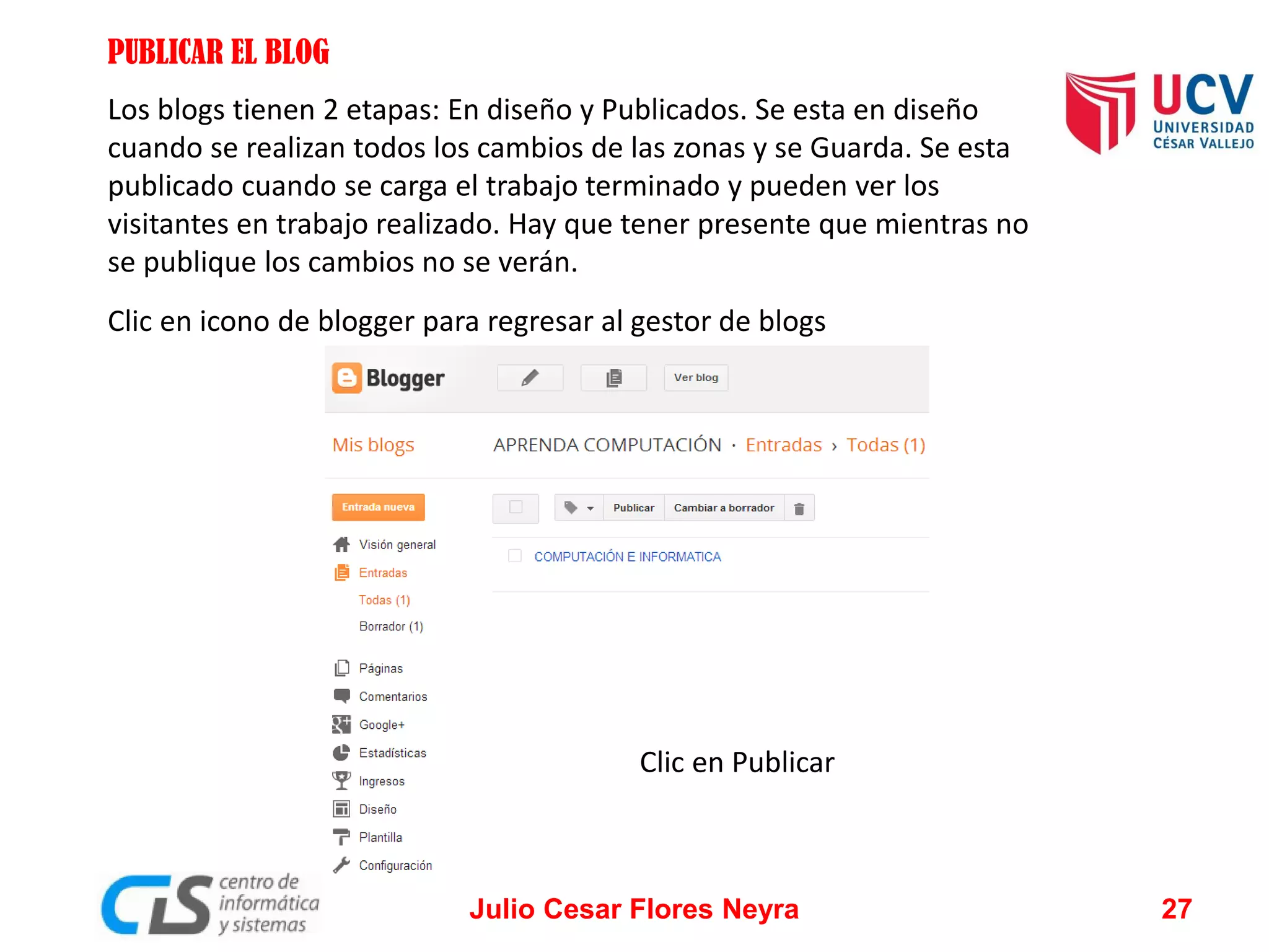 PUBLICAR EL BLOG
Los blogs tienen 2 etapas: En diseño y Publicados. Se esta en diseño
cuando se realizan todos los cambios de las zonas y se Guarda. Se esta
publicado cuando se carga el trabajo terminado y pueden ver los
visitantes en trabajo realizado. Hay que tener presente que mientras no
se publique los cambios no se verán.

Clic en icono de blogger para regresar al gestor de blogs

Clic en Publicar

Julio Cesar Flores Neyra

27

 