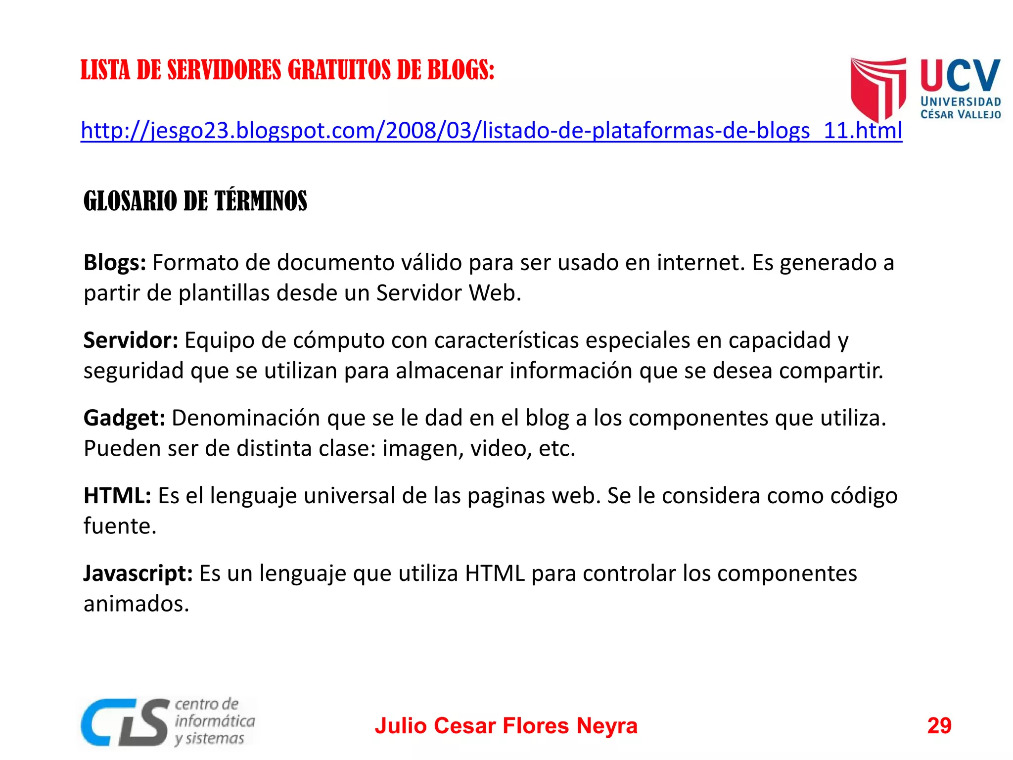 LISTA DE SERVIDORES GRATUITOS DE BLOGS:
http://jesgo23.blogspot.com/2008/03/listado-de-plataformas-de-blogs_11.html
GLOSARIO DE TÉRMINOS

Blogs: Formato de documento válido para ser usado en internet. Es generado a
partir de plantillas desde un Servidor Web.
Servidor: Equipo de cómputo con características especiales en capacidad y
seguridad que se utilizan para almacenar información que se desea compartir.
Gadget: Denominación que se le dad en el blog a los componentes que utiliza.
Pueden ser de distinta clase: imagen, video, etc.
HTML: Es el lenguaje universal de las paginas web. Se le considera como código
fuente.
Javascript: Es un lenguaje que utiliza HTML para controlar los componentes
animados.

Julio Cesar Flores Neyra

29

 