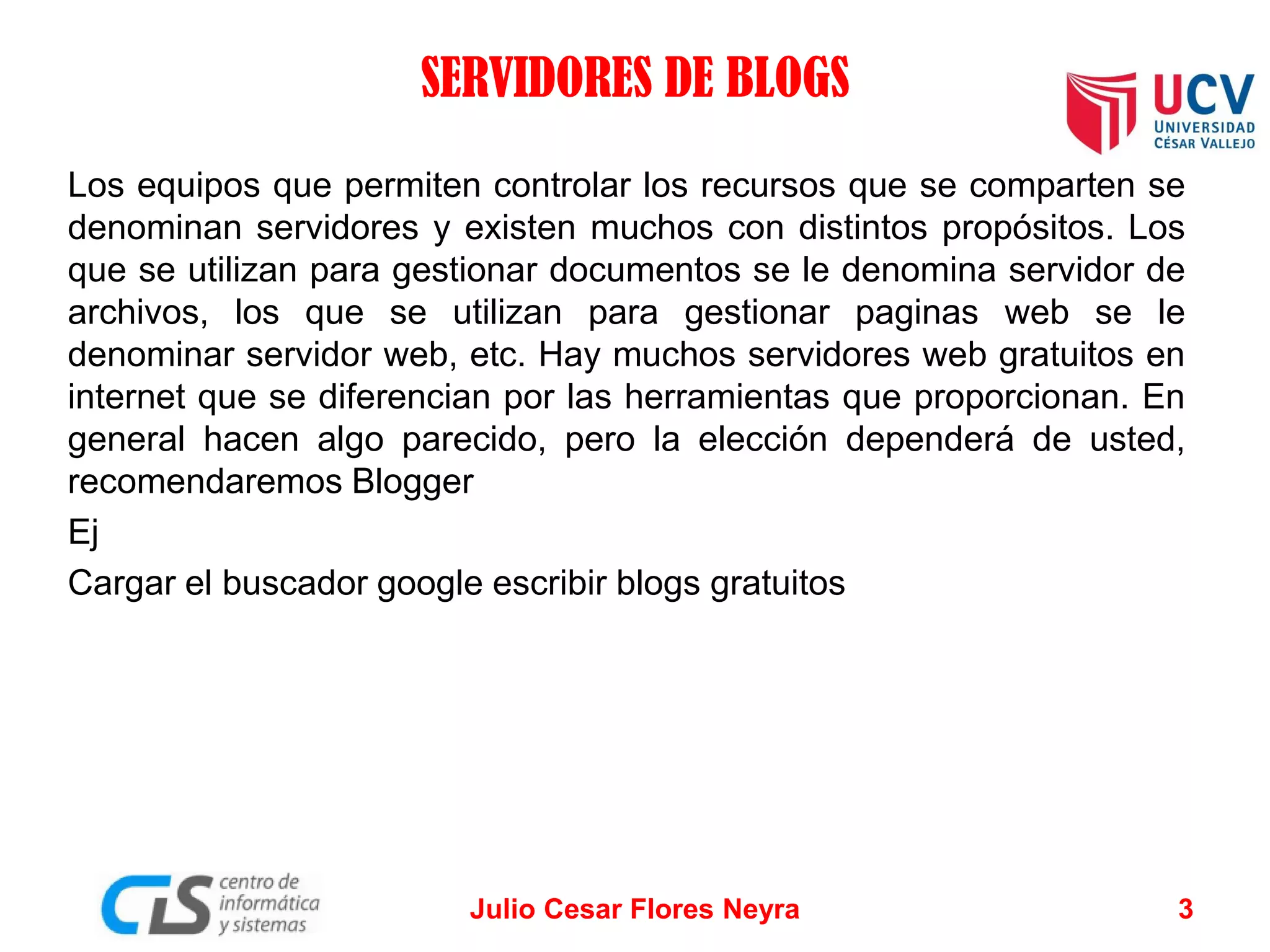 SERVIDORES DE BLOGS
Los equipos que permiten controlar los recursos que se comparten se
denominan servidores y existen muchos con distintos propósitos. Los
que se utilizan para gestionar documentos se le denomina servidor de
archivos, los que se utilizan para gestionar paginas web se le
denominar servidor web, etc. Hay muchos servidores web gratuitos en
internet que se diferencian por las herramientas que proporcionan. En
general hacen algo parecido, pero la elección dependerá de usted,
recomendaremos Blogger
Ej
Cargar el buscador google escribir blogs gratuitos

Julio Cesar Flores Neyra

3

 