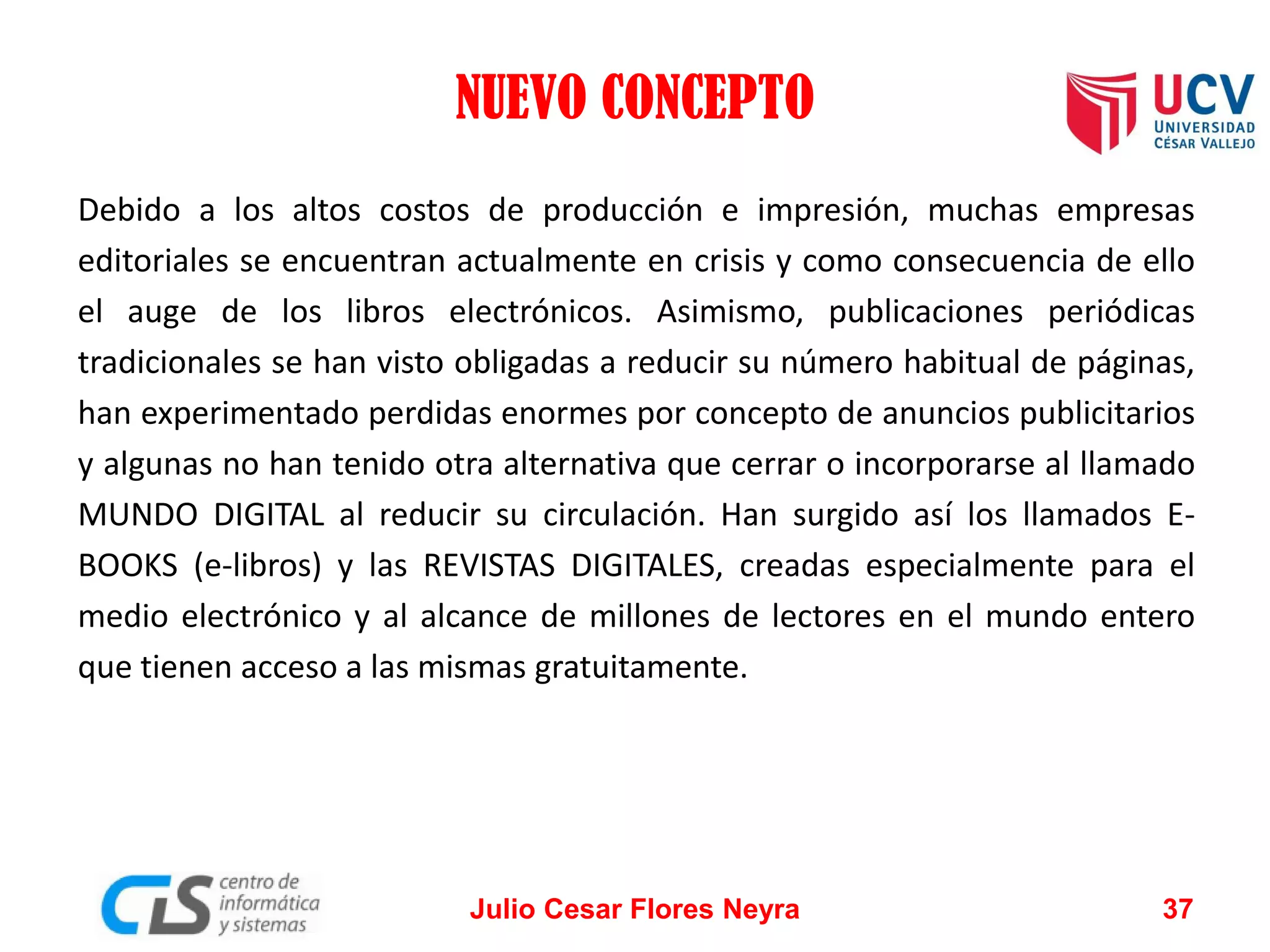 NUEVO CONCEPTO
Debido a los altos costos de producción e impresión, muchas empresas
editoriales se encuentran actualmente en crisis y como consecuencia de ello
el auge de los libros electrónicos. Asimismo, publicaciones periódicas
tradicionales se han visto obligadas a reducir su número habitual de páginas,
han experimentado perdidas enormes por concepto de anuncios publicitarios
y algunas no han tenido otra alternativa que cerrar o incorporarse al llamado
MUNDO DIGITAL al reducir su circulación. Han surgido así los llamados EBOOKS (e-libros) y las REVISTAS DIGITALES, creadas especialmente para el
medio electrónico y al alcance de millones de lectores en el mundo entero
que tienen acceso a las mismas gratuitamente.

Julio Cesar Flores Neyra

37

 