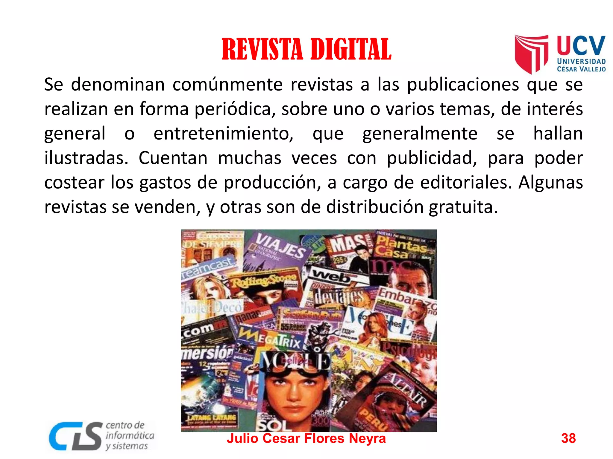 REVISTA DIGITAL
Se denominan comúnmente revistas a las publicaciones que se
realizan en forma periódica, sobre uno o varios temas, de interés
general o entretenimiento, que generalmente se hallan
ilustradas. Cuentan muchas veces con publicidad, para poder
costear los gastos de producción, a cargo de editoriales. Algunas
revistas se venden, y otras son de distribución gratuita.

Julio Cesar Flores Neyra

38

 