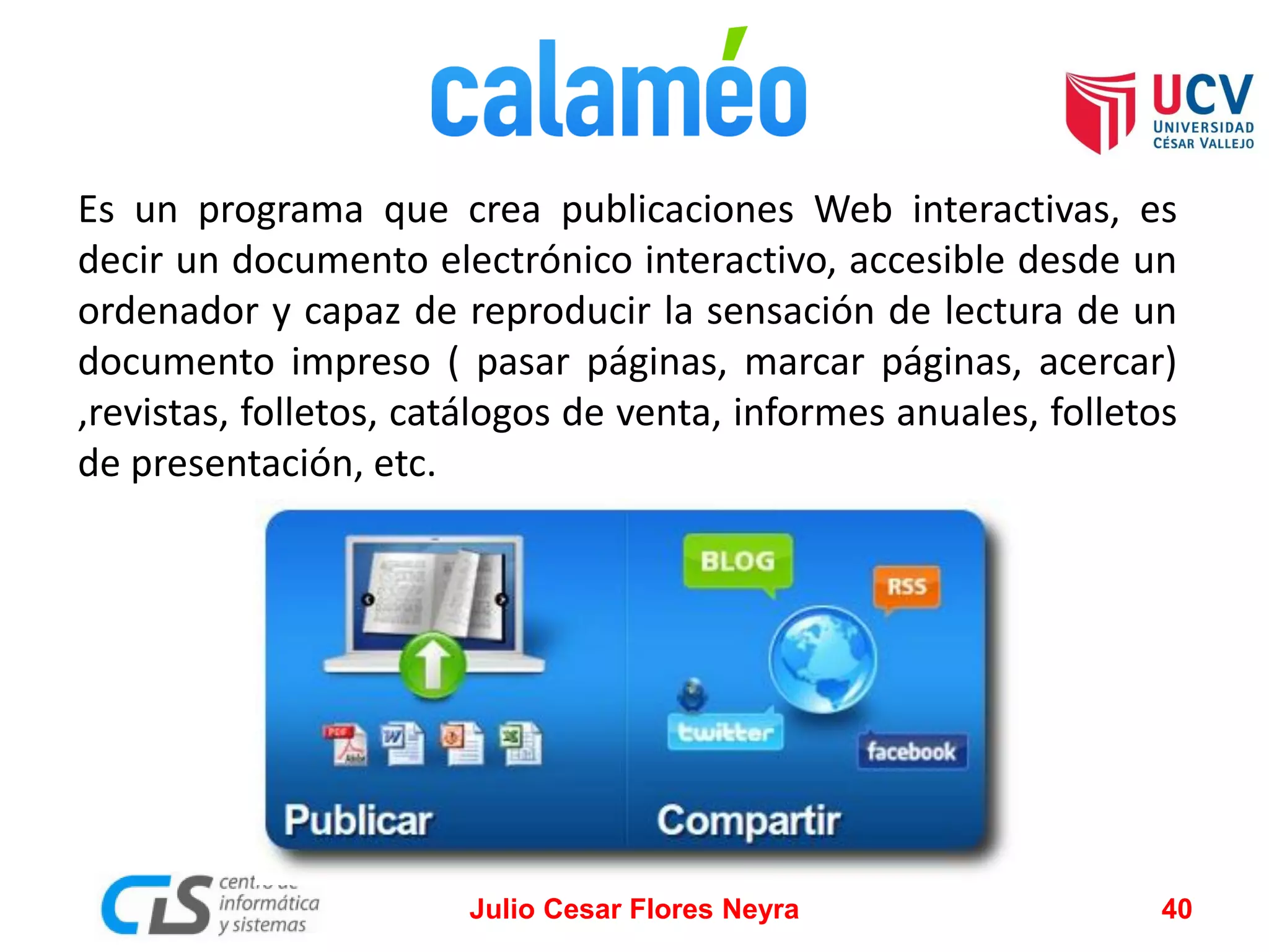 Es un programa que crea publicaciones Web interactivas, es
decir un documento electrónico interactivo, accesible desde un
ordenador y capaz de reproducir la sensación de lectura de un
documento impreso ( pasar páginas, marcar páginas, acercar)
,revistas, folletos, catálogos de venta, informes anuales, folletos
de presentación, etc.

Julio Cesar Flores Neyra

40

 