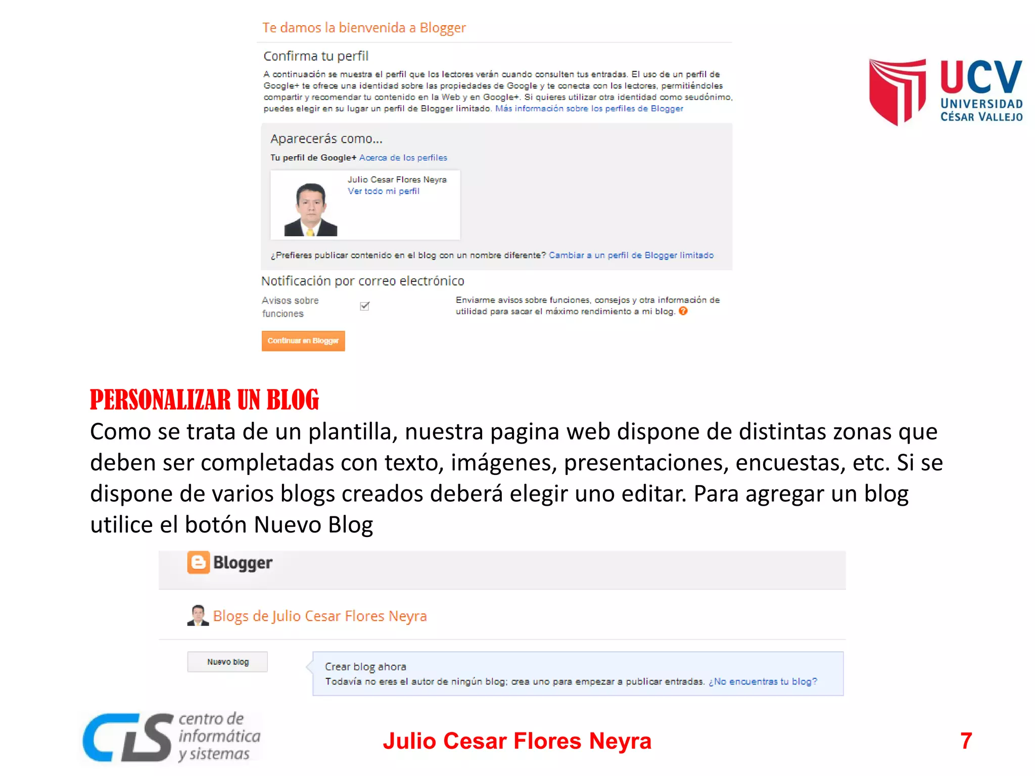 PERSONALIZAR UN BLOG
Como se trata de un plantilla, nuestra pagina web dispone de distintas zonas que
deben ser completadas con texto, imágenes, presentaciones, encuestas, etc. Si se
dispone de varios blogs creados deberá elegir uno editar. Para agregar un blog
utilice el botón Nuevo Blog

Julio Cesar Flores Neyra

7

 