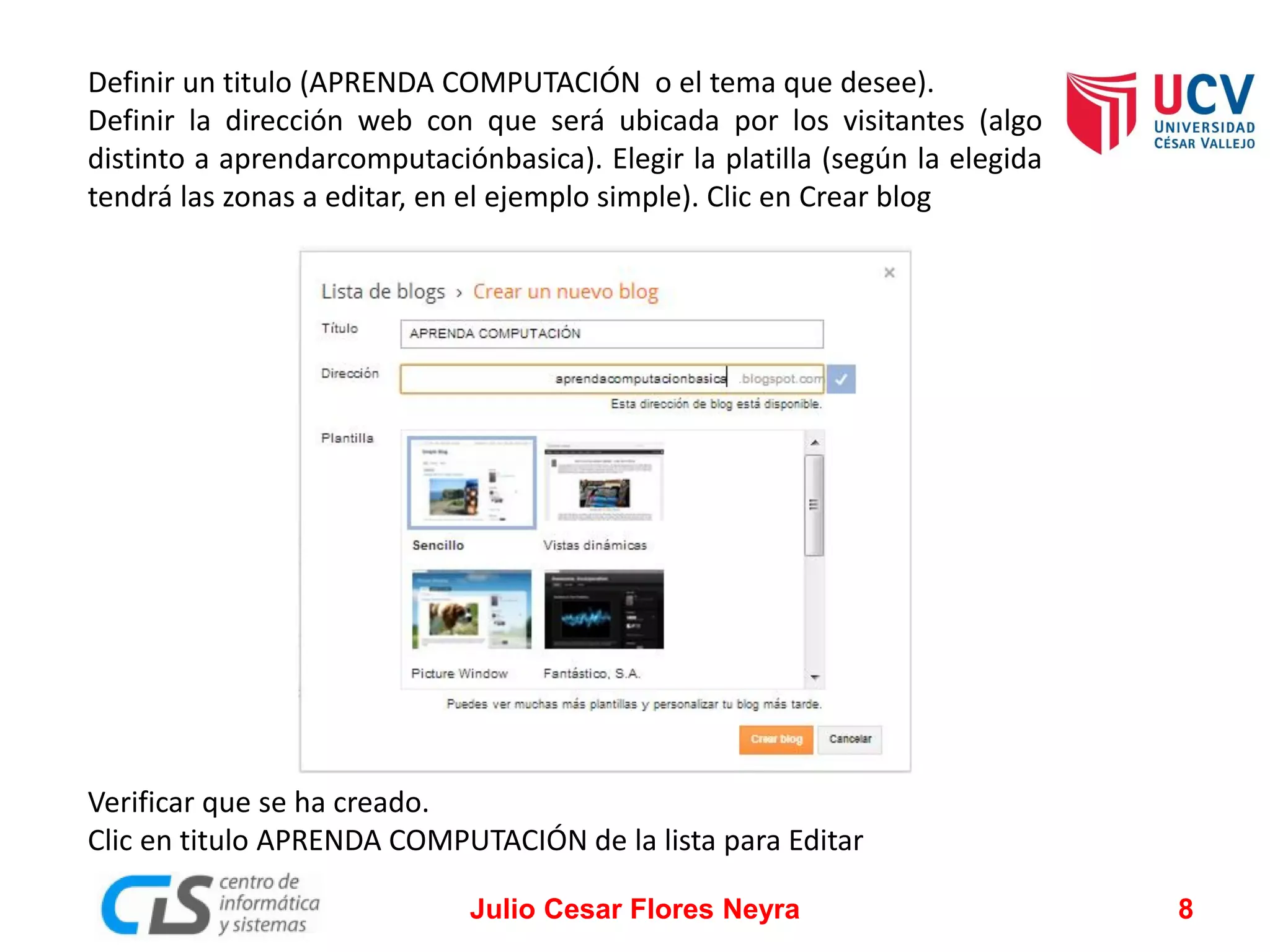 Definir un titulo (APRENDA COMPUTACIÓN o el tema que desee).
Definir la dirección web con que será ubicada por los visitantes (algo
distinto a aprendarcomputaciónbasica). Elegir la platilla (según la elegida
tendrá las zonas a editar, en el ejemplo simple). Clic en Crear blog

Verificar que se ha creado.
Clic en titulo APRENDA COMPUTACIÓN de la lista para Editar
Julio Cesar Flores Neyra

8

 