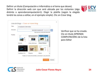 Definir un titulo (Computación e Informática o el tema que desee).
Definir la dirección web con que será ubicada por los visitantes (algo
distinto a aprendarcomputación1). Elegir la platilla (según la elegida
tendrá las zonas a editar, en el ejemplo simple). Clic en Crear blog
Julio Cesar Flores Neyra 24
Verificar que se ha creado.
Clic en titulo APRENDA
COMPUTACIÓN1 de la lista
para Editar
 