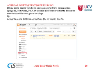 AGREGAR OBJETOS DENTRO DE UN BLOG
El blog como pagina web tiene objetos que mostrar y estos pueden
agregarse, eliminarse, etc. Con facilidad desde la herramienta diseño del
menú disponible en el gestor de blogs
Eje.
Activar la casilla del tema a modificar. Clic en opción Diseño.
Julio Cesar Flores Neyra 28
 
