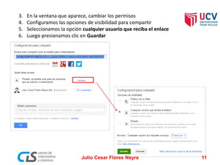 3.En la ventana que aparece, cambiar los permisos 
4.Configuramos las opciones de visibilidad para compartir 
5.Seleccionamos la opción cualquier usuario que reciba el enlace 
6.Luego presionamos clic en Guardar 
Julio Cesar Flores Neyra 11 
 
