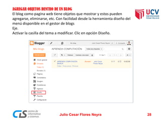 AGREGAR OBJETOS DENTRO DE UN BLOG 
El blog como pagina web tiene objetos que mostrar y estos pueden agregarse, eliminarse, etc. Con facilidad desde la herramienta diseño del menú disponible en el gestor de blogs 
Eje. 
Activar la casilla del tema a modificar. Clic en opción Diseño. 
Julio Cesar Flores Neyra 28 
 