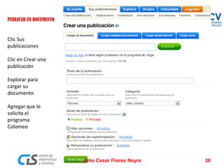 PUBLICAR UN DOCUMENTO 
Clic Sus publicaciones 
Clic en Crear una publicación 
Explorar para cargar su documento 
Agregar que le solicita el programa Colomeo 
Julio Cesar Flores Neyra 38 
 