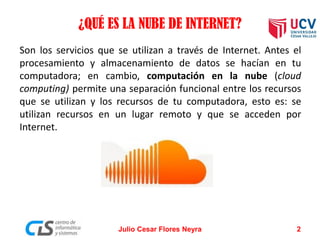 ¿QUÉ ES LA NUBE DE INTERNET?
Son los servicios que se utilizan a través de Internet. Antes el
procesamiento y almacenamiento de datos se hacían en tu
computadora; en cambio, computación en la nube (cloud
computing) permite una separación funcional entre los recursos
que se utilizan y los recursos de tu computadora, esto es: se
utilizan recursos en un lugar remoto y que se acceden por
Internet.
Julio Cesar Flores Neyra 2
 