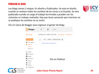 PUBLICAR EL BLOG
Los blogs tienen 2 etapas: En diseño y Publicados. Se esta en diseño
cuando se realizan todos los cambios de las zonas y se Guarda. Se esta
publicado cuando se carga el trabajo terminado y pueden ver los
visitantes en trabajo realizado. Hay que tener presente que mientras no
se publique los cambios no se verán.
Clic en icono de blogger para regresar al gestor de blogs
Clic en Publicar
Julio Cesar Flores Neyra 34
 