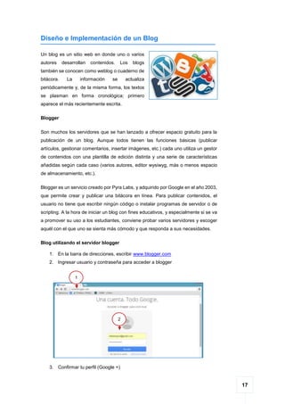 17
Diseño e Implementación de un Blog
Un blog es un sitio web en donde uno o varios
autores desarrollan contenidos. Los blogs
también se conocen como weblog o cuaderno de
bitácora. La información se actualiza
periódicamente y, de la misma forma, los textos
se plasman en forma cronológica; primero
aparece el más recientemente escrita.
Blogger
Son muchos los servidores que se han lanzado a ofrecer espacio gratuito para la
publicación de un blog. Aunque todos tienen las funciones básicas (publicar
artículos, gestionar comentarios, insertar imágenes, etc.) cada uno utiliza un gestor
de contenidos con una plantilla de edición distinta y una serie de características
añadidas según cada caso (varios autores, editor wysiwyg, más o menos espacio
de almacenamiento, etc.).
Blogger es un servicio creado por Pyra Labs, y adquirido por Google en el año 2003,
que permite crear y publicar una bitácora en línea. Para publicar contenidos, el
usuario no tiene que escribir ningún código o instalar programas de servidor o de
scripting. A la hora de iniciar un blog con fines educativos, y especialmente si se va
a promover su uso a los estudiantes, conviene probar varios servidores y escoger
aquél con el que uno se sienta más cómodo y que responda a sus necesidades.
Blog utilizando el servidor blogger
1. En la barra de direcciones, escribir www.blogger.com
2. Ingresar usuario y contraseña para acceder a blogger
3. Confirmar tu perfil (Google +)
1
2
 