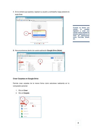 4
4. En la ventana que aparece, ingresar su usuario y contraseña, luego presione la
tecla Enter.
5. Nos encontramos dentro de nuestra aplicación Google Drive (Nube)
Crear Carpetas en Google Drive
Permite crear carpetas de la misma forma como estuvieras realizando en tu
computador personal.
1. Clic en Crear
2. Clic en Carpeta
4
Cuando no tienes una
cuenta te puedes
registrar y crear una
cuenta nueva, también te
estarás registrando en el
resto de aplicaciones
como YouTube, Gmail,
etc.
5
1
1
1
2
1
 