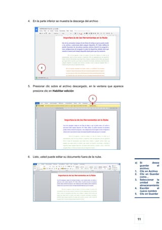 11
4. En la parte inferior se muestra la descarga del archivo
5. Presionar clic sobre el archivo descargado, en la ventana que aparece
presione clic en Habilitar edición
6. Listo, usted puede editar su documento fuera de la nube.
5
4
a) Si desea
guardar el
archivo:
1. Clic en Archivo
2. Clic en Guardar
como…
3. Seleccionar la
unidad de
almacenamiento
4. Escribir el
nuevo nombre
5. Clic en Guardar
 