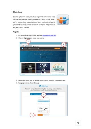 12
Slideshare
Es una aplicación web gratuita que permite almacenar todo
tipo de documentos como (PowerPoint, Word, Excel, PDF,
etc.) y los convierte presentaciones flash, pudiendo compartir
y haciendo que se pueda ver desde cualquier máquina que
tenga acceso a internet.
Registro
1. En la barra de direcciones, escribir www.slideshare.net
2. Clic en Signup para crear una cuenta
3. Llenar los datos que se le pide como correo, usuario, contraseña, etc.
4. Luego presione clic en Signup.
1
2
3
4
 