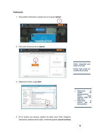 14
Publicación
1. Para publicar información, presione clic en la opción Upload
2. Para subir el archivos clic en Upload
3. Seleccionar archivo, luego Abrir
4. En la ventana que aparece, registrar los datos como Titulo, Categoría,
Descripción, palabras claves (taps) , finalmente guardar (save & continue)
1
2
Public: disponible para
todos en la nube.
Private: Solo puede ver
el dueño de la cuenta.
 Seleccionar la
unidad de
almacenamiento
(Disco local,
memoria USB, CD,
DVD, etc.).
 Seleccionar el
archivo que se
desea publica
3
 