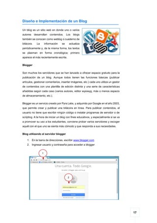 17
Diseño e Implementación de un Blog
Un blog es un sitio web en donde uno o varios
autores desarrollan contenidos. Los blogs
también se conocen como weblog o cuaderno de
bitácora. La información se actualiza
periódicamente y, de la misma forma, los textos
se plasman en forma cronológica; primero
aparece el más recientemente escrita.
Blogger
Son muchos los servidores que se han lanzado a ofrecer espacio gratuito para la
publicación de un blog. Aunque todos tienen las funciones básicas (publicar
artículos, gestionar comentarios, insertar imágenes, etc.) cada uno utiliza un gestor
de contenidos con una plantilla de edición distinta y una serie de características
añadidas según cada caso (varios autores, editor wysiwyg, más o menos espacio
de almacenamiento, etc.).
Blogger es un servicio creado por Pyra Labs, y adquirido por Google en el año 2003,
que permite crear y publicar una bitácora en línea. Para publicar contenidos, el
usuario no tiene que escribir ningún código o instalar programas de servidor o de
scripting. A la hora de iniciar un blog con fines educativos, y especialmente si se va
a promover su uso a los estudiantes, conviene probar varios servidores y escoger
aquél con el que uno se sienta más cómodo y que responda a sus necesidades.
Blog utilizando el servidor blogger
1. En la barra de direcciones, escribir www.blogger.com
2. Ingresar usuario y contraseña para acceder a blogger
1
2
 
