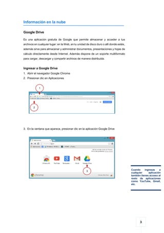3
Información en la nube
Google Drive
Es una aplicación gratuita de Google que permite almacenar y acceder a tus
archivos en cualquier lugar: en la Web, en tu unidad de disco duro o allí donde estés,
además sirve para almacenar y administrar documentos, presentaciones y hojas de
cálculo directamente desde Internet. Además dispone de un soporte multiformato
para cargar, descargar y compartir archivos de manera distribuida.
Ingresar a Google Drive
1. Abrir el navegador Google Chrome
2. Presionar clic en Aplicaciones
3. En la ventana que aparece, presionar clic en la aplicación Google Drive
1
1
2
1
Cuando ingresas a
cualquier aplicación
también tienes acceso al
resto de aplicaciones
como YouTube, Gmail,
etc.
3
1
 
