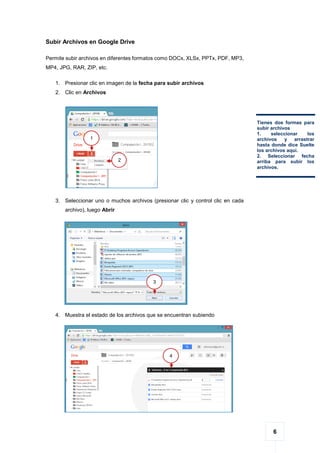 6
Subir Archivos en Google Drive
Permite subir archivos en diferentes formatos como DOCx, XLSx, PPTx, PDF, MP3,
MP4, JPG, RAR, ZIP, etc.
1. Presionar clic en imagen de la fecha para subir archivos
2. Clic en Archivos
3. Seleccionar uno o muchos archivos (presionar clic y control clic en cada
archivo), luego Abrir
4. Muestra el estado de los archivos que se encuentran subiendo
Tienes dos formas para
subir archivos
1. seleccionar los
archivos y arrastrar
hasta donde dice Suelte
los archivos aquí.
2. Seleccionar fecha
arriba para subir los
archivos.
1
2
3
4
 