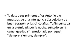 • Ya desde sus primeros años Antonio dio
muestras de una inteligencia despejada y de
buen corazón. A los cinco años, Toñín pensaba
en la eternidad: por la noche, sentado en la
cama, quedaba impresionado por aquel
"siempre, siempre, siempre".
 