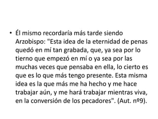 • Él mismo recordaría más tarde siendo
Arzobispo: "Esta idea de la eternidad de penas
quedó en mí tan grabada, que, ya sea por lo
tierno que empezó en mí o ya sea por las
muchas veces que pensaba en ella, lo cierto es
que es lo que más tengo presente. Esta misma
idea es la que más me ha hecho y me hace
trabajar aún, y me hará trabajar mientras viva,
en la conversión de los pecadores". (Aut. nº9).
 