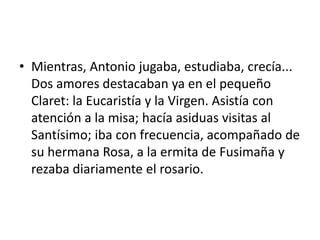 • Mientras, Antonio jugaba, estudiaba, crecía...
Dos amores destacaban ya en el pequeño
Claret: la Eucaristía y la Virgen. Asistía con
atención a la misa; hacía asiduas visitas al
Santísimo; iba con frecuencia, acompañado de
su hermana Rosa, a la ermita de Fusimaña y
rezaba diariamente el rosario.
 