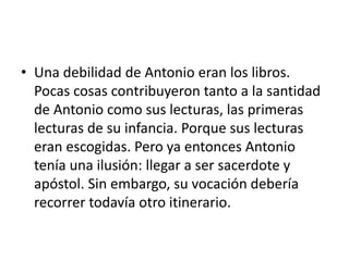 • Una debilidad de Antonio eran los libros.
Pocas cosas contribuyeron tanto a la santidad
de Antonio como sus lecturas, las primeras
lecturas de su infancia. Porque sus lecturas
eran escogidas. Pero ya entonces Antonio
tenía una ilusión: llegar a ser sacerdote y
apóstol. Sin embargo, su vocación debería
recorrer todavía otro itinerario.
 