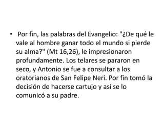 • Por fin, las palabras del Evangelio: "¿De qué le
vale al hombre ganar todo el mundo si pierde
su alma?" (Mt 16,26), le impresionaron
profundamente. Los telares se pararon en
seco, y Antonio se fue a consultar a los
oratorianos de San Felipe Neri. Por fin tomó la
decisión de hacerse cartujo y así se lo
comunicó a su padre.
 
