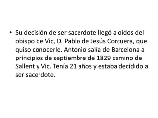 • Su decisión de ser sacerdote llegó a oídos del
obispo de Vic, D. Pablo de Jesús Corcuera, que
quiso conocerle. Antonio salía de Barcelona a
principios de septiembre de 1829 camino de
Sallent y Vic. Tenía 21 años y estaba decidido a
ser sacerdote.
 