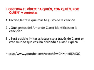 I. OBSERVA EL VÍDEO: "A QUIÉN, CON QUIÉN, POR
QUIÉN" y contesta:
1. Escribe la frase que más te gustó de la canción
2. ¿Qué gestos del Amor de Claret identificas en la
canción?
3. ¿Será posible imitar a Jesucristo a través de Claret en
este mundo que casi ha olvidado a Dios? Explica
https://www.youtube.com/watch?v=9HXtne06MQQ
 