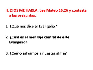 II. DIOS ME HABLA: Lee Mateo 16,26 y contesta
a las preguntas:
1. ¿Qué nos dice el Evangelio?
2. ¿Cuál es el mensaje central de este
Evangelio?
3. ¿Cómo salvamos a nuestra alma?
 