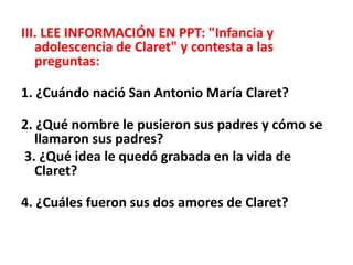 III. LEE INFORMACIÓN EN PPT: "Infancia y
adolescencia de Claret" y contesta a las
preguntas:
1. ¿Cuándo nació San Antonio María Claret?
2. ¿Qué nombre le pusieron sus padres y cómo se
llamaron sus padres?
3. ¿Qué idea le quedó grabada en la vida de
Claret?
4. ¿Cuáles fueron sus dos amores de Claret?
 