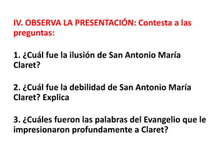 IV. OBSERVA LA PRESENTACIÓN: Contesta a las
preguntas:
1. ¿Cuál fue la ilusión de San Antonio María
Claret?
2. ¿Cuál fue la debilidad de San Antonio María
Claret? Explica
3. ¿Cuáles fueron las palabras del Evangelio que le
impresionaron profundamente a Claret?
 