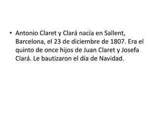 • Antonio Claret y Clará nacía en Sallent,
Barcelona, el 23 de diciembre de 1807. Era el
quinto de once hijos de Juan Claret y Josefa
Clará. Le bautizaron el día de Navidad.
 