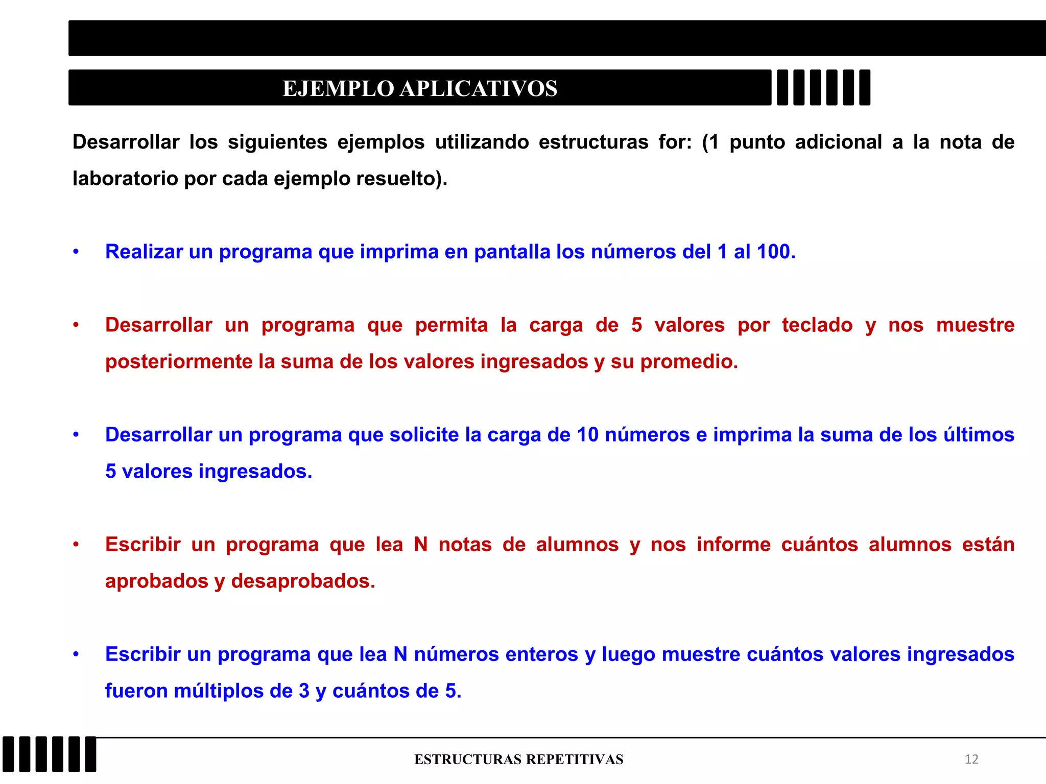 12ESTRUCTURAS REPETITIVAS
EJEMPLO APLICATIVOS
Desarrollar los siguientes ejemplos utilizando estructuras for: (1 punto adicional a la nota de
laboratorio por cada ejemplo resuelto).
• Realizar un programa que imprima en pantalla los números del 1 al 100.
• Desarrollar un programa que permita la carga de 5 valores por teclado y nos muestre
posteriormente la suma de los valores ingresados y su promedio.
• Desarrollar un programa que solicite la carga de 10 números e imprima la suma de los últimos
5 valores ingresados.
• Escribir un programa que lea N notas de alumnos y nos informe cuántos alumnos están
aprobados y desaprobados.
• Escribir un programa que lea N números enteros y luego muestre cuántos valores ingresados
fueron múltiplos de 3 y cuántos de 5.
 