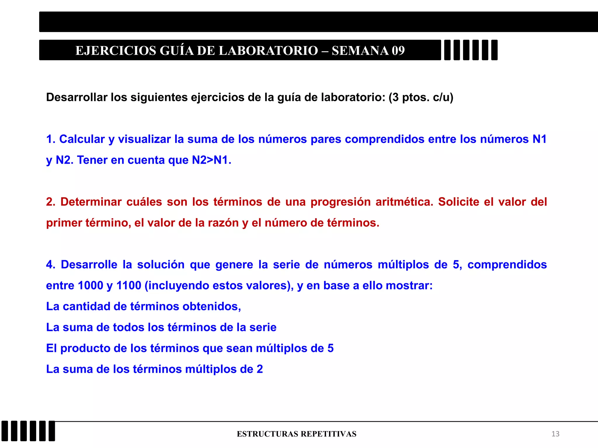 13ESTRUCTURAS REPETITIVAS
EJERCICIOS GUÍA DE LABORATORIO – SEMANA 09
Desarrollar los siguientes ejercicios de la guía de laboratorio: (3 ptos. c/u)
1. Calcular y visualizar la suma de los números pares comprendidos entre los números N1
y N2. Tener en cuenta que N2>N1.
2. Determinar cuáles son los términos de una progresión aritmética. Solicite el valor del
primer término, el valor de la razón y el número de términos.
4. Desarrolle la solución que genere la serie de números múltiplos de 5, comprendidos
entre 1000 y 1100 (incluyendo estos valores), y en base a ello mostrar:
La cantidad de términos obtenidos,
La suma de todos los términos de la serie
El producto de los términos que sean múltiplos de 5
La suma de los términos múltiplos de 2
 