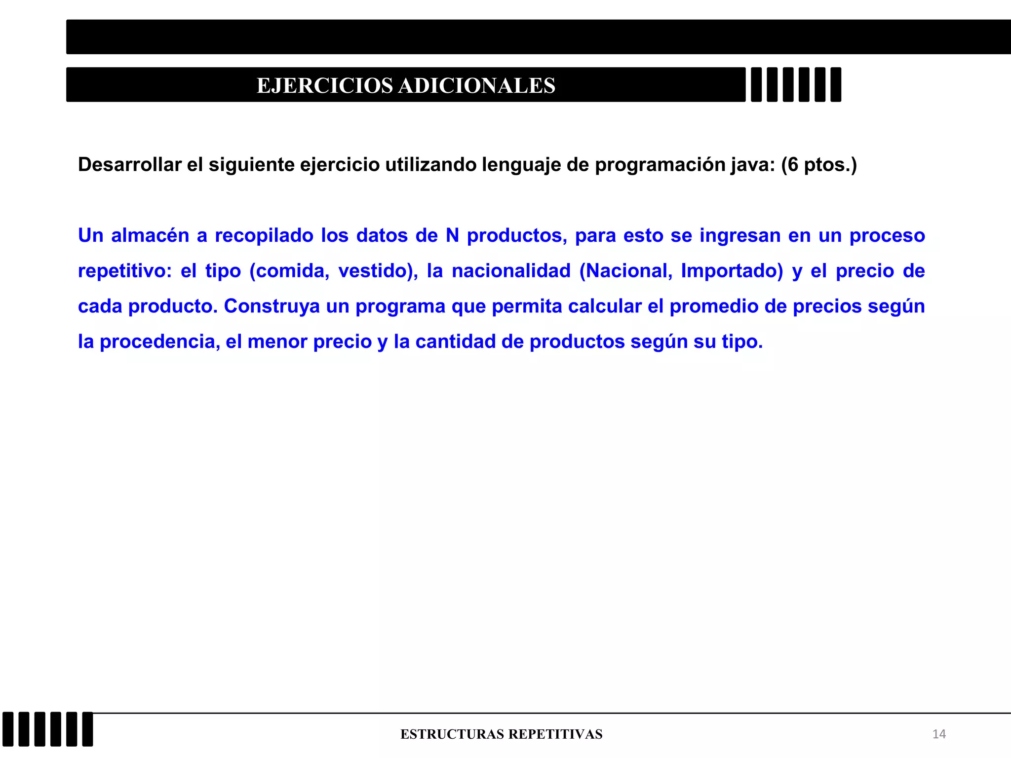 14ESTRUCTURAS REPETITIVAS
EJERCICIOS ADICIONALES
Desarrollar el siguiente ejercicio utilizando lenguaje de programación java: (6 ptos.)
Un almacén a recopilado los datos de N productos, para esto se ingresan en un proceso
repetitivo: el tipo (comida, vestido), la nacionalidad (Nacional, Importado) y el precio de
cada producto. Construya un programa que permita calcular el promedio de precios según
la procedencia, el menor precio y la cantidad de productos según su tipo.
 