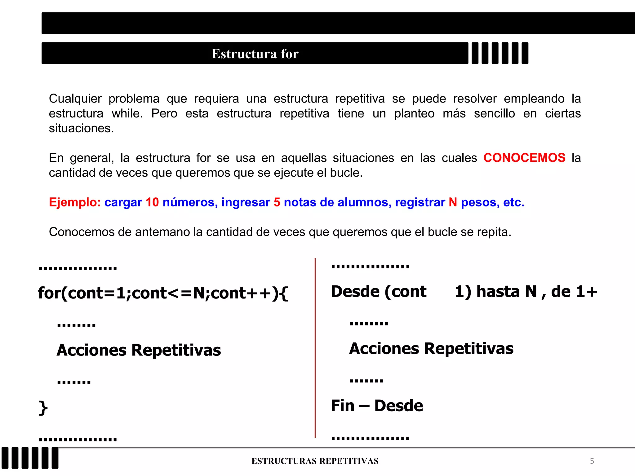5ESTRUCTURAS REPETITIVAS
Estructura for
Cualquier problema que requiera una estructura repetitiva se puede resolver empleando la
estructura while. Pero esta estructura repetitiva tiene un planteo más sencillo en ciertas
situaciones.
En general, la estructura for se usa en aquellas situaciones en las cuales CONOCEMOS la
cantidad de veces que queremos que se ejecute el bucle.
Ejemplo: cargar 10 números, ingresar 5 notas de alumnos, registrar N pesos, etc.
Conocemos de antemano la cantidad de veces que queremos que el bucle se repita.
................
Desde (cont 1) hasta N , de 1+
........
Acciones Repetitivas
.......
Fin – Desde
................
................
for(cont=1;cont<=N;cont++){
........
Acciones Repetitivas
.......
}
................
 