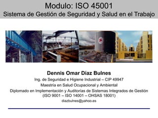 Dennis Omar Díaz Bulnes
Ing. de Seguridad e Higiene Industrial – CIP 49947
Maestría en Salud Ocupacional y Ambiental
Diplomado en Implementación y Auditorías de Sistemas Integrados de Gestión
(ISO 9001 – ISO 14001 – OHSAS 18001)
diazbulnes@yahoo.es
 
