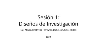 Sesión 1:
Diseños de Investigación
Luis Alexander Orrego Ferreyros, DDS, Econ, MCE, PhD(c)
2022
 