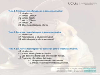 Tema 2. Principales metodologías en la educación musical
2.0 Introducción
2.1 Método Dalcroze
2.2 Método Kodály.
2.3 Método Willems.
2.4 Método Orff.
2.5 Otras metodologías de interés.

Tema 3. Recursos y materiales para la educación musical
3.0 Introducción.
3.1 Recursos para la educación musical.
3.2 Materiales para la educación musical.

Tema 4. Las nuevas tecnologías y su aplicación para la enseñanza musical.
4.0 Introducción.
4.1 Nuevas tecnologías en educación.
4.2 Uso de nuevas tecnologías en educación musical.
4.3 Programas informáticos de interés.
4.3.1 Programas informáticos musicales.
4.3.2 Otros programas informáticos aplicables.
Presentación Asignatura
Sira González Lisorge- Tlf: (+34) 968 27 81 81- sgonzalezl@ucam.edu
José Manuel Azorín Delgido: (+34) 968 27 81 81- jmazorin@ucam.edu
Mª Ángeles Zapata Castillo: (+34) 968 27 81 81- mazapata@ucam.edu

 